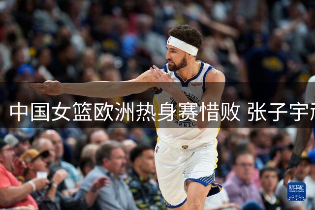 中国女篮欧洲热身赛惜败 张子宇顽强表现难挽败局