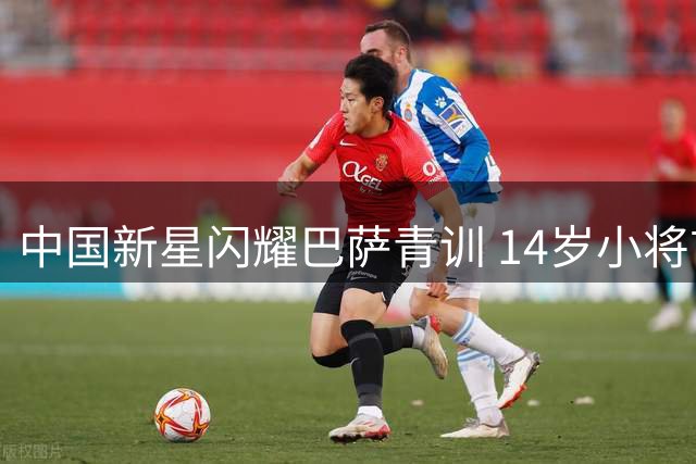 中国新星闪耀巴萨青训 14岁小将首秀梅开二度引轰动