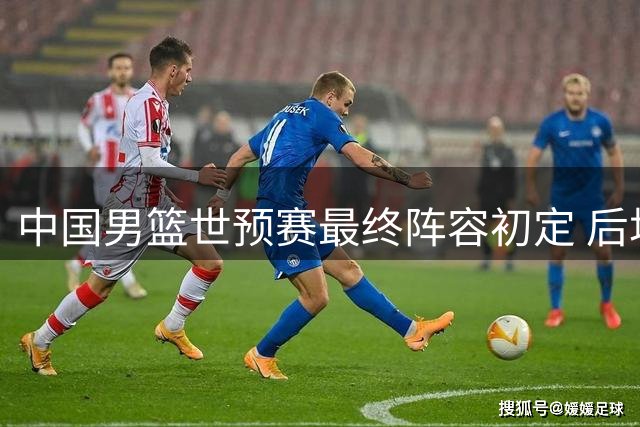 中国男篮世预赛最终阵容初定 后场双星坐镇 新秀中锋担重任