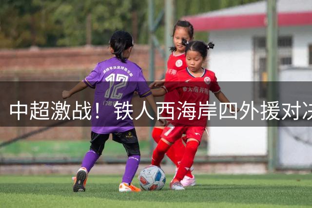 中超激战！铁人西海岸四外援对决 李提香张修维领衔出战
