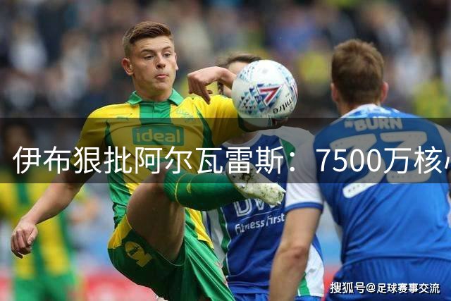伊布狠批阿尔瓦雷斯：7500万核心转会闹剧