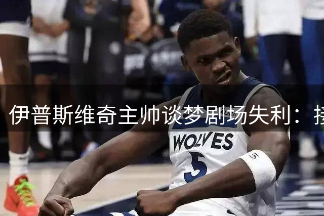 伊普斯维奇主帅谈梦剧场失利：接受判罚结果 升班马虽败犹荣