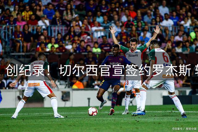 创纪录！切尔西官宣签约罗杰斯 转会费1.17亿镑