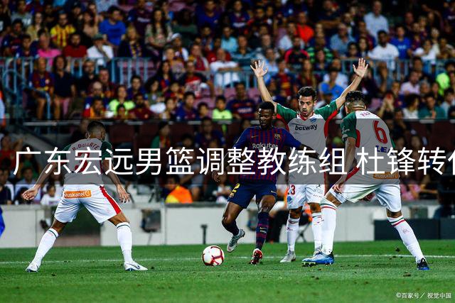 广东宏远男篮调整教练组 杜锋转任总教练职务