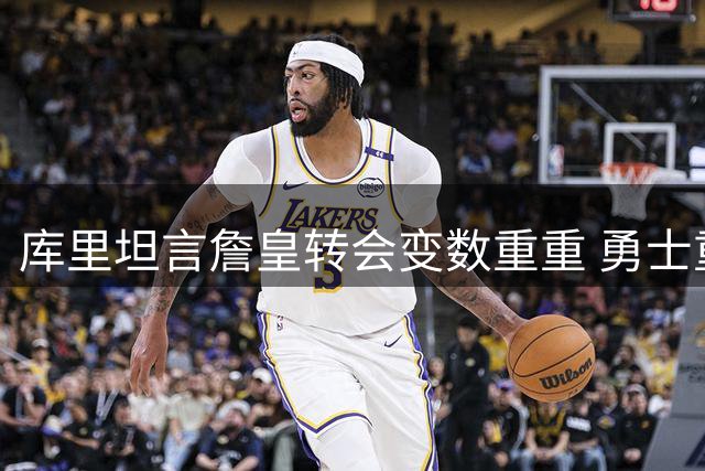 库里坦言詹皇转会变数重重 勇士重建之路挑战不断