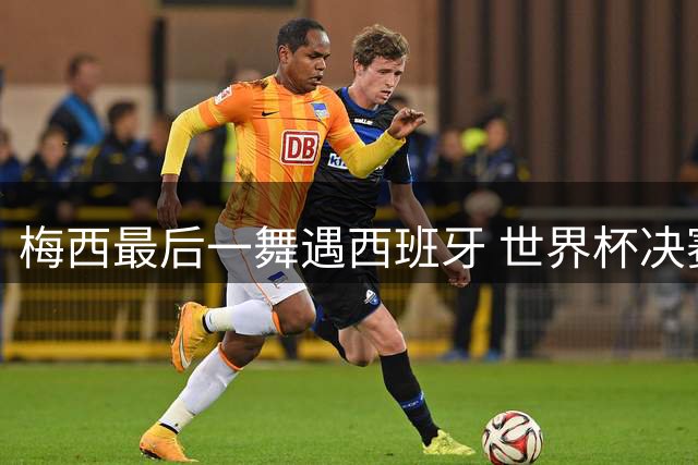 梅西最后一舞遇西班牙 世界杯决赛演绎足球文化融合史诗