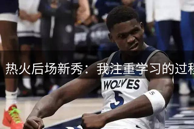 热火后场新秀：我注重学习的过程，我要证明自己属于这个地方