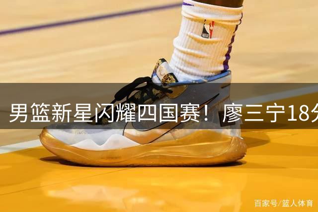 男篮新星闪耀四国赛！廖三宁18分领军双杀格鲁吉亚