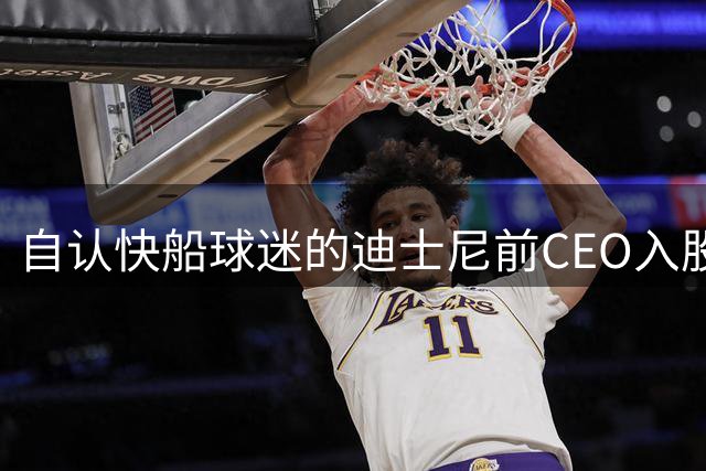 自认快船球迷的迪士尼前CEO入股湖人 或将参与12亿美元新老板集团