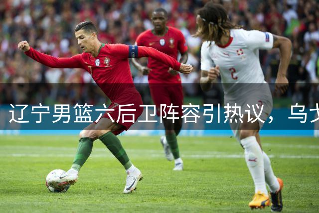 辽宁男篮六后卫阵容引热议，乌戈面临排兵布阵新考验