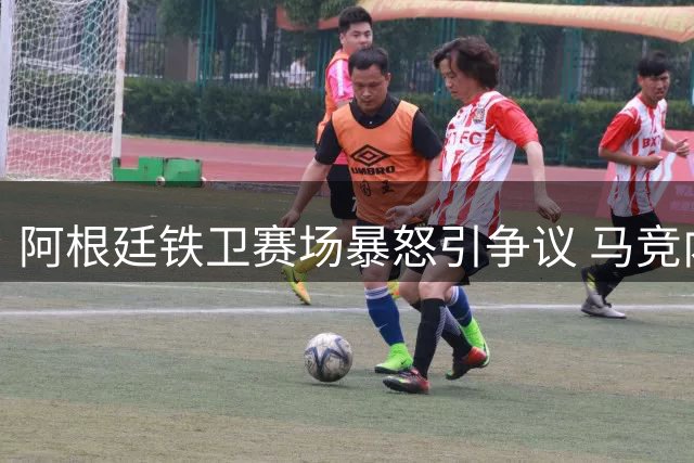 阿根廷铁卫赛场暴怒引争议 马竞内部对其失控行为表示震惊