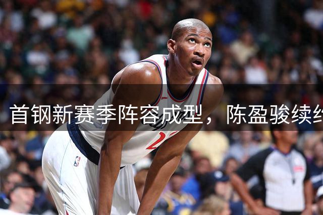 首钢新赛季阵容成型，陈盈骏续约在即